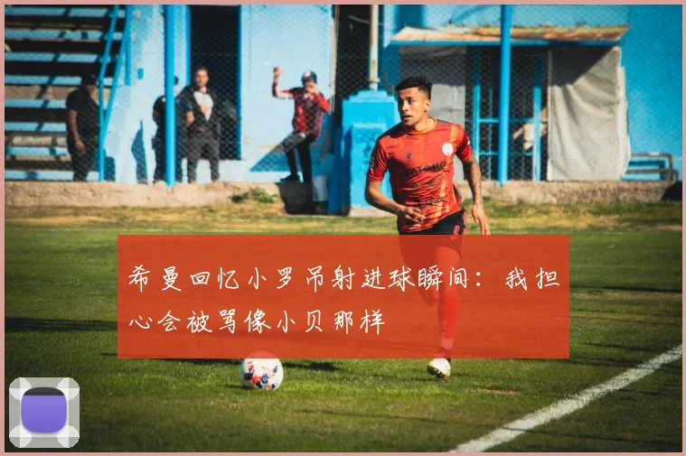 希曼回忆小罗吊射进球瞬间：我担心会被骂像小贝那样