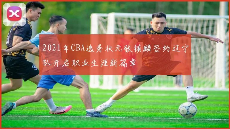 2021年CBA选秀状元张镇麟签约辽宁队开启职业生涯新篇章