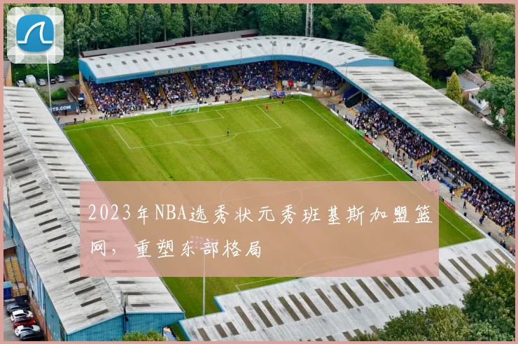 2023年NBA选秀状元秀班基斯加盟篮网，重塑东部格局